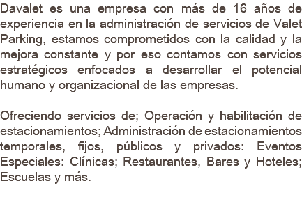 Davalet es una empresa con más de 16 años de experiencia en la administración de servicios de Valet Parking, estamos comprometidos con la calidad y la mejora constante y por eso contamos con servicios estratégicos enfocados a desarrollar el potencial humano y organizacional de las empresas. Ofreciendo servicios de; Operación y habilitación de estacionamientos; Administración de estacionamientos temporales, fijos, públicos y privados: Eventos Especiales: Clínicas; Restaurantes, Bares y Hoteles; Escuelas y más. 